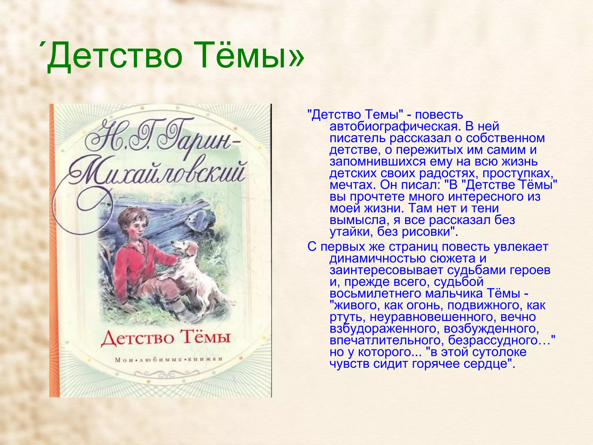 «Детство Тёмы» "Детство Темы" - повесть автобиографическая. В ней писатель рассказал о собственном детстве, о пережитых им самим и запомнившихся ему на всю жизнь детских своих радостях, проступках, мечтах. Он писал: "В "Детстве Тёмы" вы прочтете много интересного из моей жизни. Там нет и тени вымысла, я все рассказал без утайки, без рисовки". С первых же страниц повесть увлекает динамичностью сюжета и заинтересовывает судьбами героев и, прежде всего, судьбой восьмилетнего мальчика Тёмы - "живого, как огонь, подвижного, как ртуть, неуравновешенного, вечно взбудораженного, возбужденного, впечатлительного, безрассудного…" но у которого... "в этой сутолоке чувств сидит горячее сердце". 