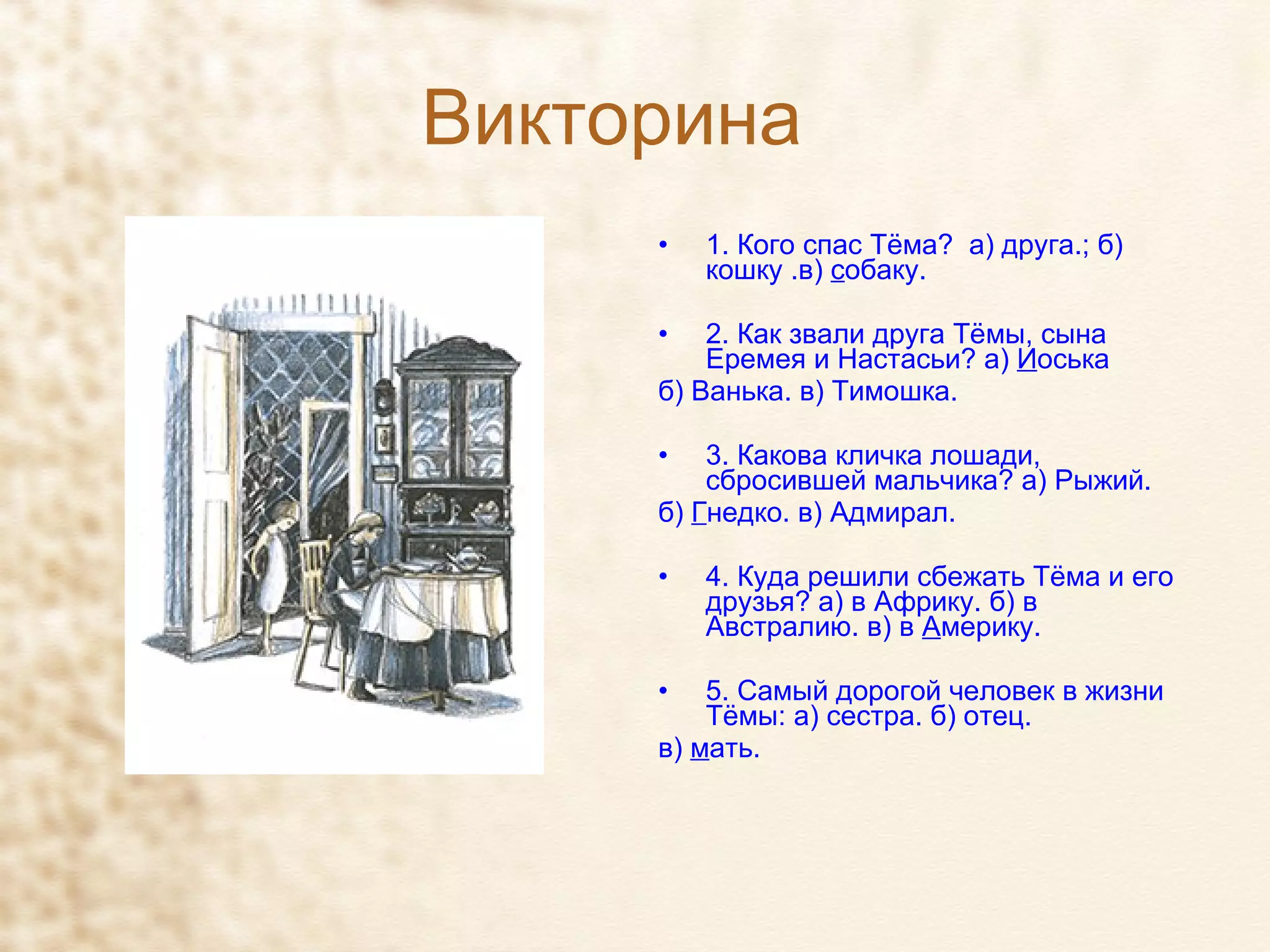 Викторина 1. Кого спас Тёма?  а) друга.; б) кошку .в)  с обаку. 2. Как звали друга Тёмы, сына Еремея и Настасьи? а)  И оська  б) Ванька. в) Тимошка. 3. Какова кличка лошади, сбросившей мальчика? а) Рыжий.  б)  Г недко. в) Адмирал. 4. Куда решили сбежать Тёма и его друзья? а) в Африку. б) в Австралию. в) в  А мерику. 5. Самый дорогой человек в жизни Тёмы: а) сестра. б) отец. в)  м ать. 