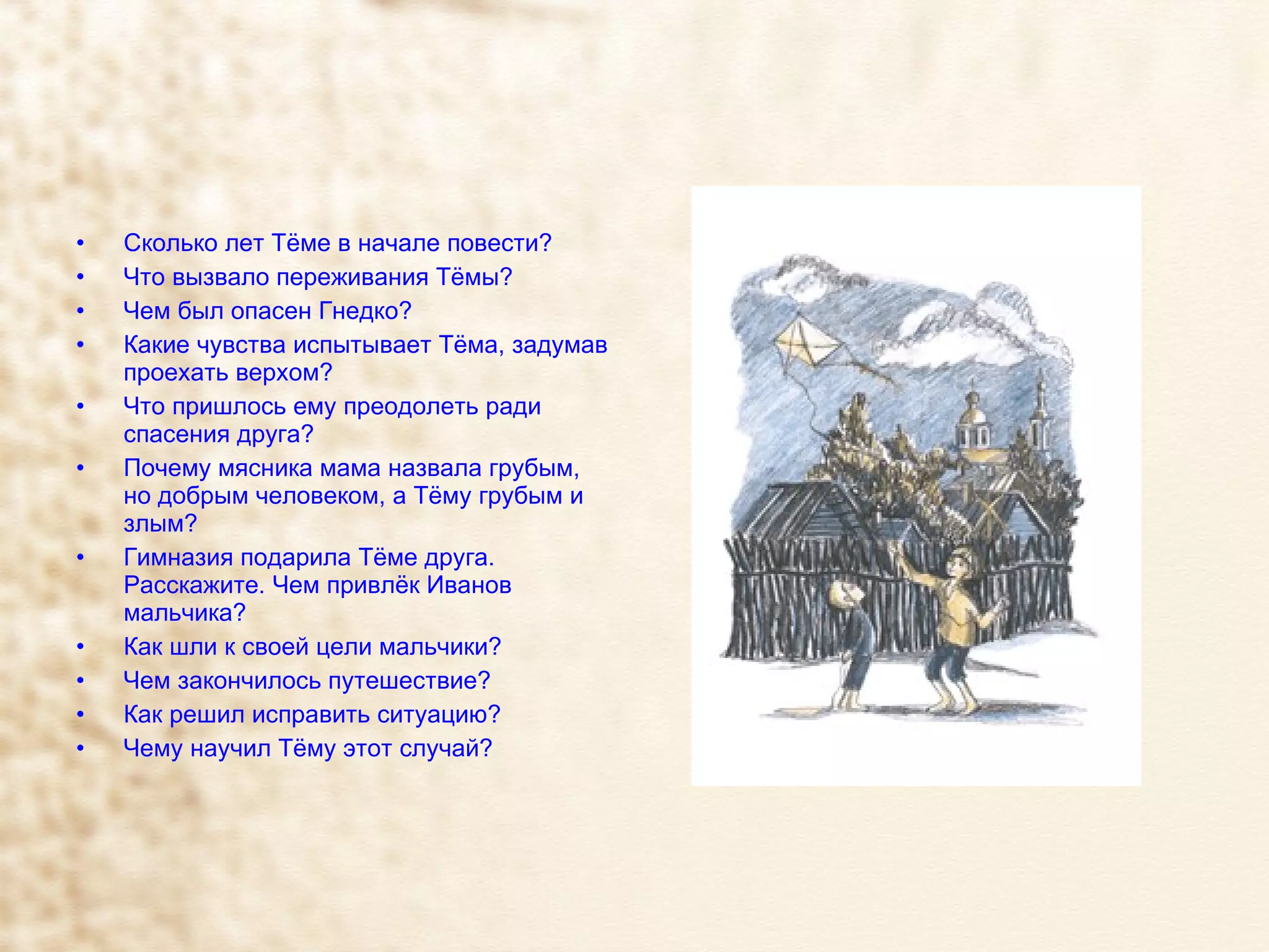Сколько лет Тёме в начале повести? Что вызвало переживания Тёмы? Чем был опасен Гнедко? Какие чувства испытывает Тёма, задумав проехать верхом?  Что пришлось ему преодолеть ради спасения друга? Почему мясника мама назвала грубым, но добрым человеком, а Тёму грубым и злым? Гимназия подарила Тёме друга. Расскажите. Чем привлёк Иванов мальчика?  Как шли к своей цели мальчики? Чем закончилось путешествие?  Как решил исправить ситуацию? Чему научил Тёму этот случай? 