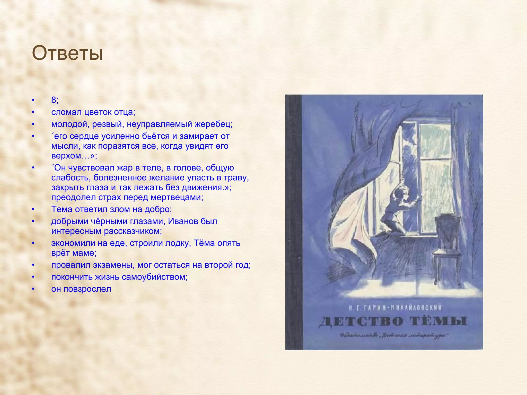 Ответы   8; сломал цветок отца; молодой, резвый, неуправляемый жеребец; «его сердце усиленно бьётся и замирает от мысли, как поразятся все, когда увидят его верхом…»; «Он чувствовал жар в теле, в голове, общую слабость, болезненное желание упасть в траву, закрыть глаза и так лежать без движения.»; преодолел страх перед мертвецами; Тема ответил злом на добро; добрыми чёрными глазами, Иванов был интересным рассказчиком; экономили на еде, строили лодку, Тёма опять врёт маме; провалил экзамены, мог остаться на второй год; покончить жизнь самоубийством; он повзрослел 