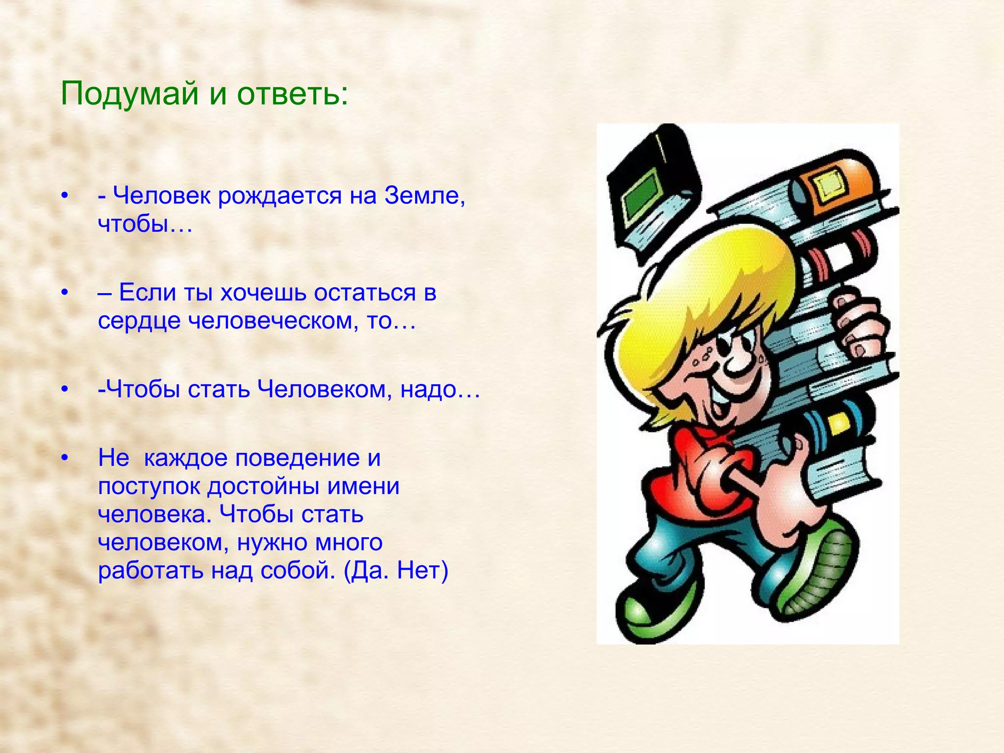 Подумай и ответь: - Человек рождается на Земле, чтобы… –  Если ты хочешь остаться в сердце человеческом, то… -Чтобы стать Человеком, надо… Не  каждое поведение и поступок достойны имени человека. Чтобы стать человеком, нужно много работать над собой. (Да. Нет) 