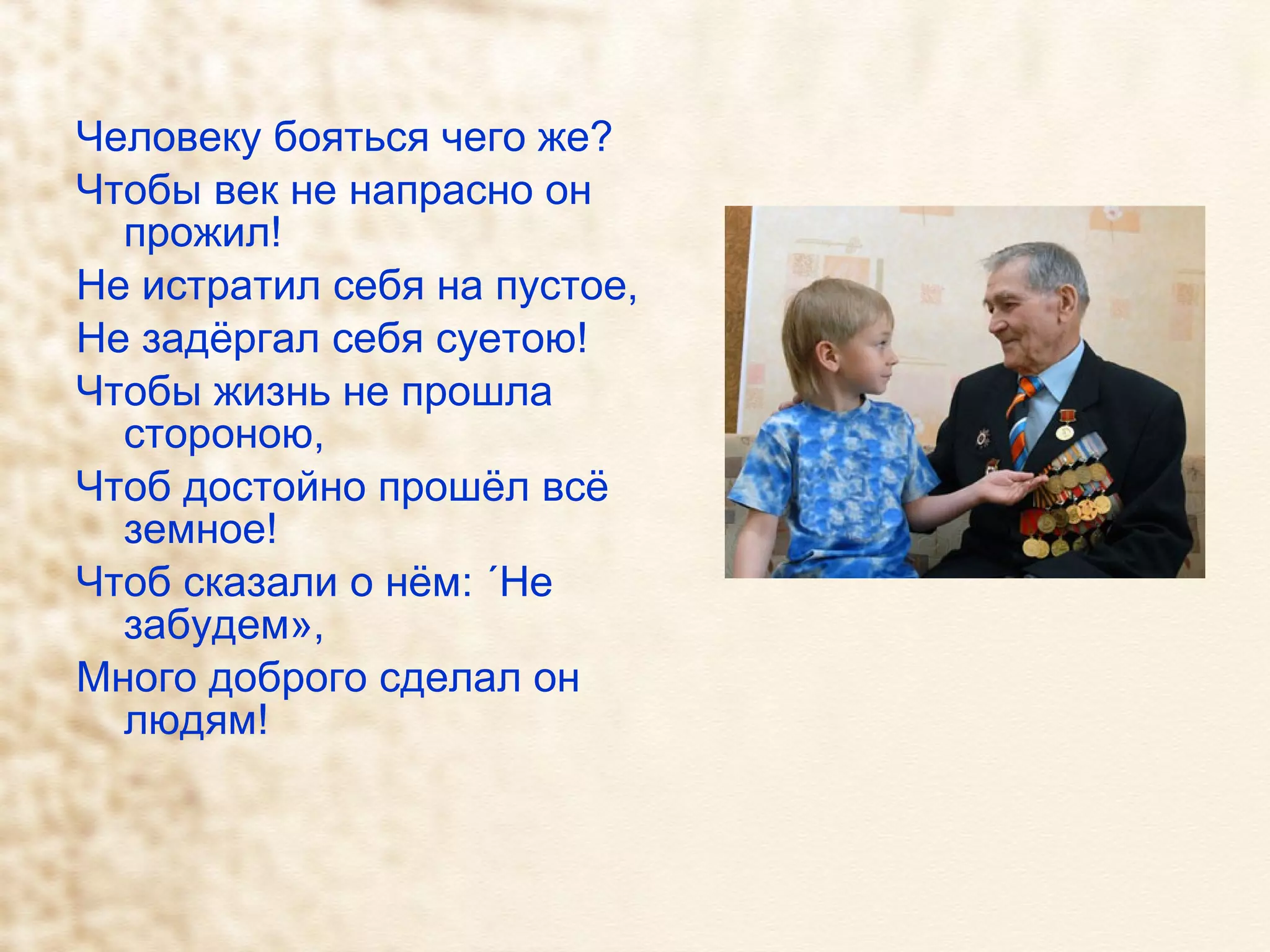 Человеку бояться чего же? Чтобы век не напрасно он прожил! Не истратил себя на пустое, Не задёргал себя суетою! Чтобы жизнь не прошла стороною, Чтоб достойно прошёл всё земное! Чтоб сказали о нём: «Не забудем», Много доброго сделал он людям! 