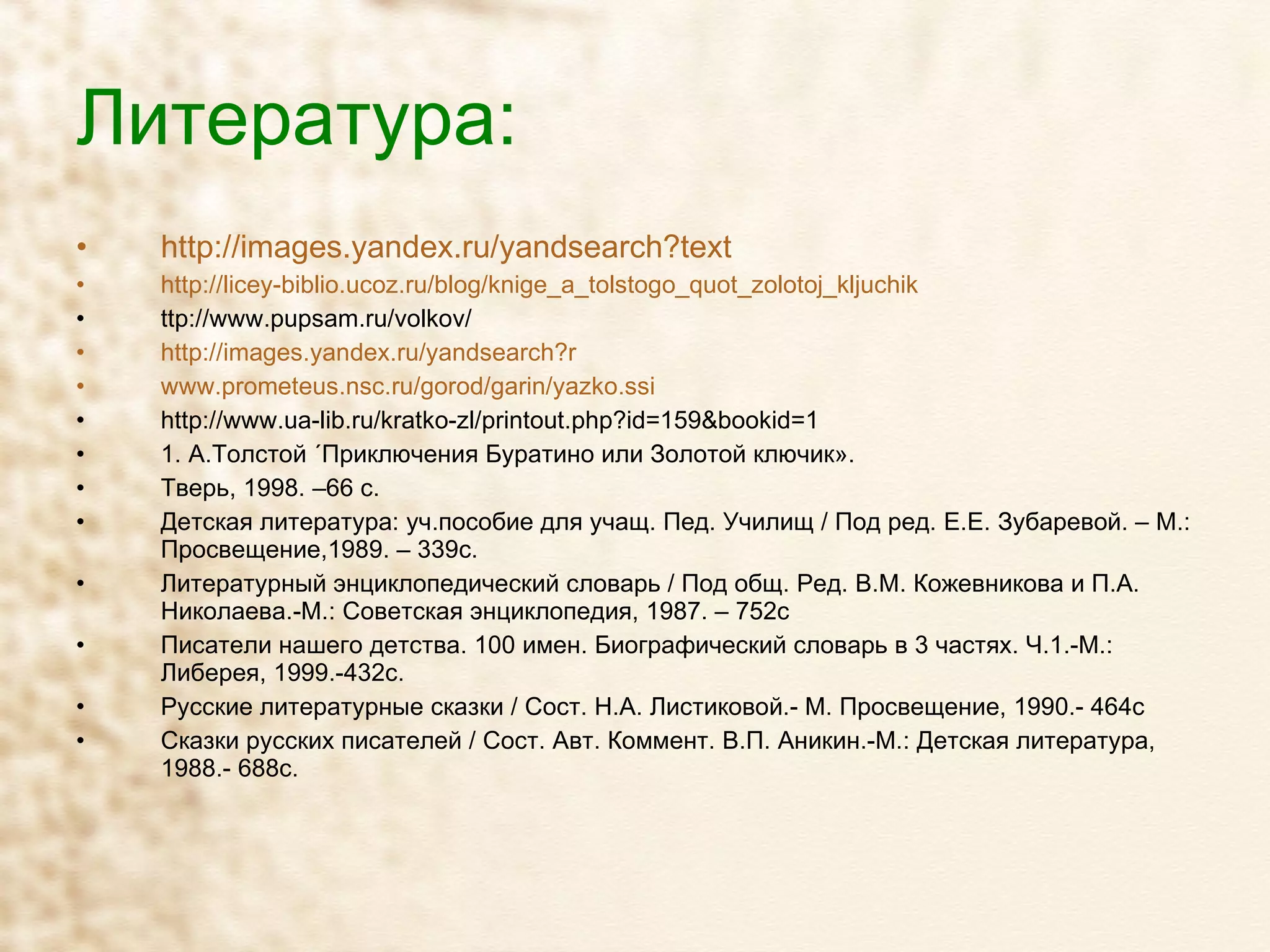 Литература: http://images.yandex.ru/yandsearch?text http://licey-biblio.ucoz.ru/blog/knige_a_tolstogo_quot_zolotoj_kljuchik ttp://www.pupsam.ru/volkov/ http://images.yandex.ru/yandsearch?r www.prometeus.nsc.ru/gorod/garin/yazko.ssi http://www.ua-lib.ru/kratko-zl/printout.php?id=159&bookid=1 1. А.Толстой «Приключения Буратино или Золотой ключик». Тверь, 1998. –66 с. Детская литература: уч.пособие для учащ. Пед. Училищ / Под ред. Е.Е. Зубаревой. – М.: Просвещение,1989. – 339с. Литературный энциклопедический словарь / Под общ. Ред. В.М. Кожевникова и П.А. Николаева.-М.: Советская энциклопедия, 1987. – 752с Писатели нашего детства. 100 имен. Биографический словарь в 3 частях. Ч.1.-М.: Либерея, 1999.-432с. Русские литературные сказки / Сост. Н.А. Листиковой.- М. Просвещение, 1990.- 464с Сказки русских писателей / Сост. Авт. Коммент. В.П. Аникин.-М.: Детская литература, 1988.- 688с. 