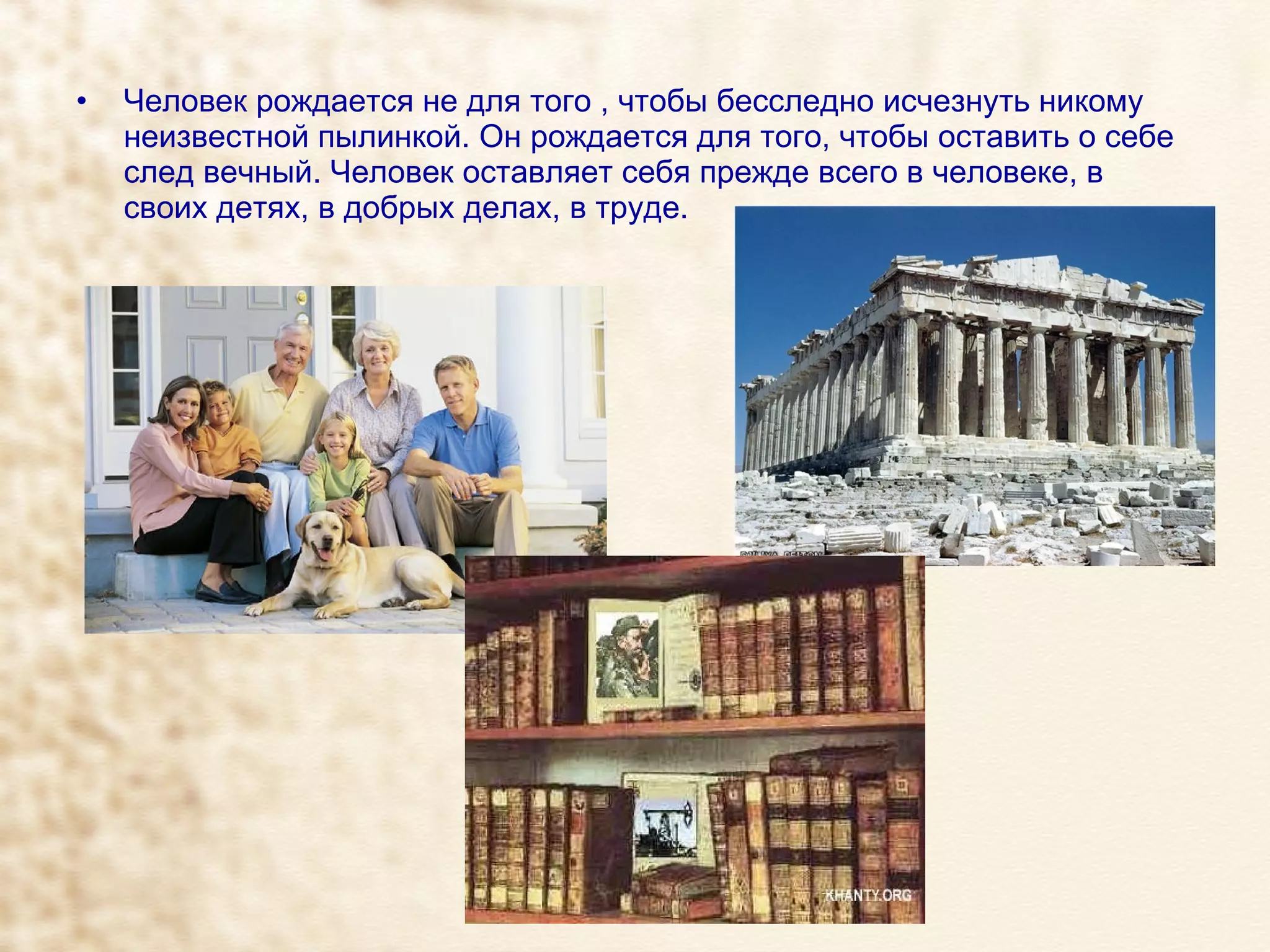 Человек рождается не для того , чтобы бесследно исчезнуть никому неизвестной пылинкой. Он рождается для того, чтобы оставить о себе след вечный. Человек оставляет себя прежде всего в человеке, в своих детях, в добрых делах, в труде. 