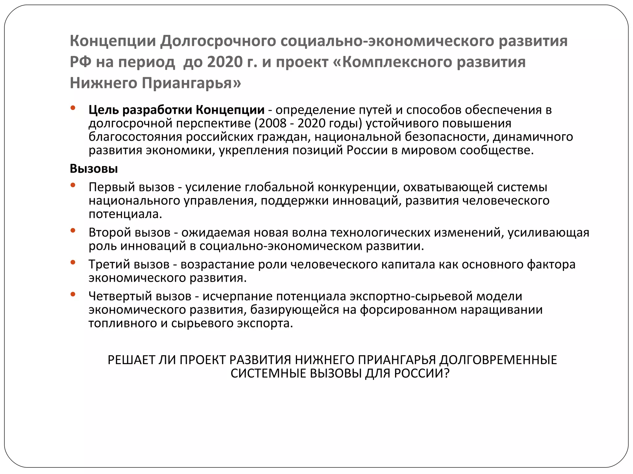 Концепции Долгосрочного социально-экономического развития  РФ на период  до 2020 г. и проект «Комплексного развития Нижнего Приангарья» Цель разработки Концепции  - определение путей и способов обеспечения в долгосрочной перспективе (2008 - 2020 годы) устойчивого повышения благосостояния российских граждан, национальной безопасности, динамичного развития экономики, укрепления позиций России в мировом сообществе. Вызовы  Первый вызов - усиление глобальной конкуренции, охватывающей системы национального управления, поддержки инноваций, развития человеческого потенциала. Второй вызов - ожидаемая новая волна технологических изменений, усиливающая роль инноваций в социально-экономическом развитии. Третий вызов - возрастание роли человеческого капитала как основного фактора экономического развития. Четвертый вызов - исчерпание потенциала экспортно-сырьевой модели экономического развития, базирующейся на форсированном наращивании топливного и сырьевого экспорта. РЕШАЕТ ЛИ ПРОЕКТ РАЗВИТИЯ НИЖНЕГО ПРИАНГАРЬЯ ДОЛГОВРЕМЕННЫЕ СИСТЕМНЫЕ ВЫЗОВЫ ДЛЯ РОССИИ?  