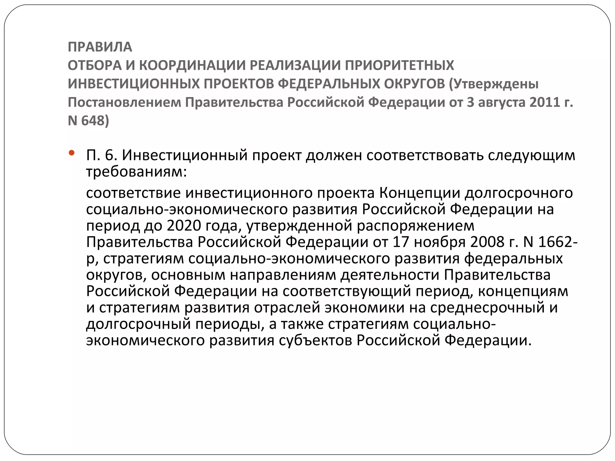 ПРАВИЛА ОТБОРА И КООРДИНАЦИИ РЕАЛИЗАЦИИ ПРИОРИТЕТНЫХ ИНВЕСТИЦИОННЫХ ПРОЕКТОВ ФЕДЕРАЛЬНЫХ ОКРУГОВ (Утверждены Постановлением Правительства Российской Федерации от 3 августа 2011 г. N 648) П. 6. Инвестиционный проект должен соответствовать следующим требованиям: соответствие инвестиционного проекта Концепции долгосрочного социально-экономического развития Российской Федерации на период до 2020 года, утвержденной распоряжением Правительства Российской Федерации от 17 ноября 2008 г. N 1662-р, стратегиям социально-экономического развития федеральных округов, основным направлениям деятельности Правительства Российской Федерации на соответствующий период, концепциям и стратегиям развития отраслей экономики на среднесрочный и долгосрочный периоды, а также стратегиям социально-экономического развития субъектов Российской Федерации. 