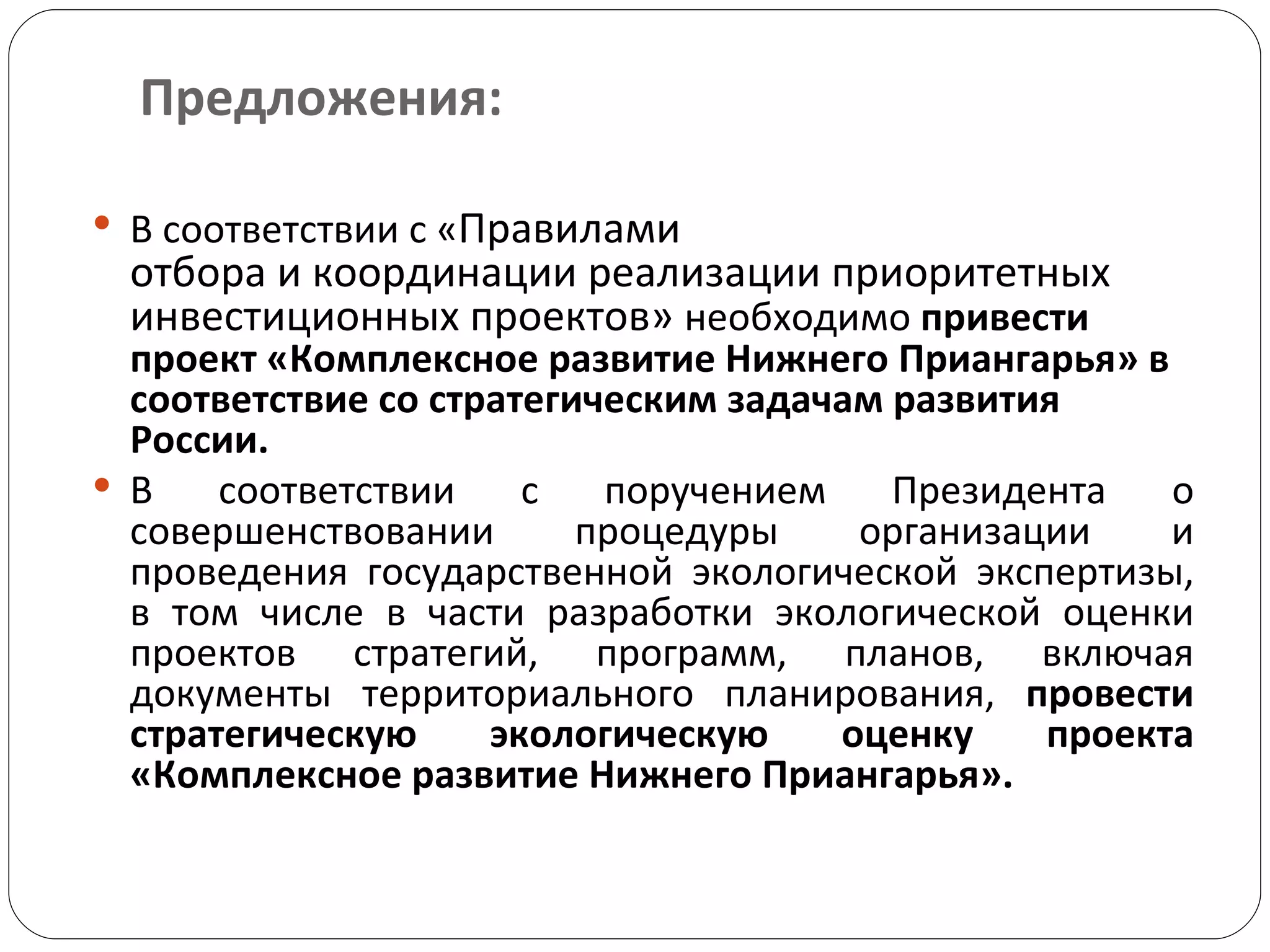 Предложения: В соответствии с « Правилами отбора и координации реализации приоритетных инвестиционных проектов»  необходимо  привести проект «Комплексное развитие Нижнего Приангарья» в соответствие со стратегическим задачам развития России.  В соответствии с поручением Президента о совершенствовании процедуры организации и проведения государственной экологической экспертизы, в том числе в части разработки экологической оценки проектов стратегий, программ, планов, включая документы территориального планирования,  провести стратегическую экологическую оценку проекта «Комплексное развитие Нижнего Приангарья».  