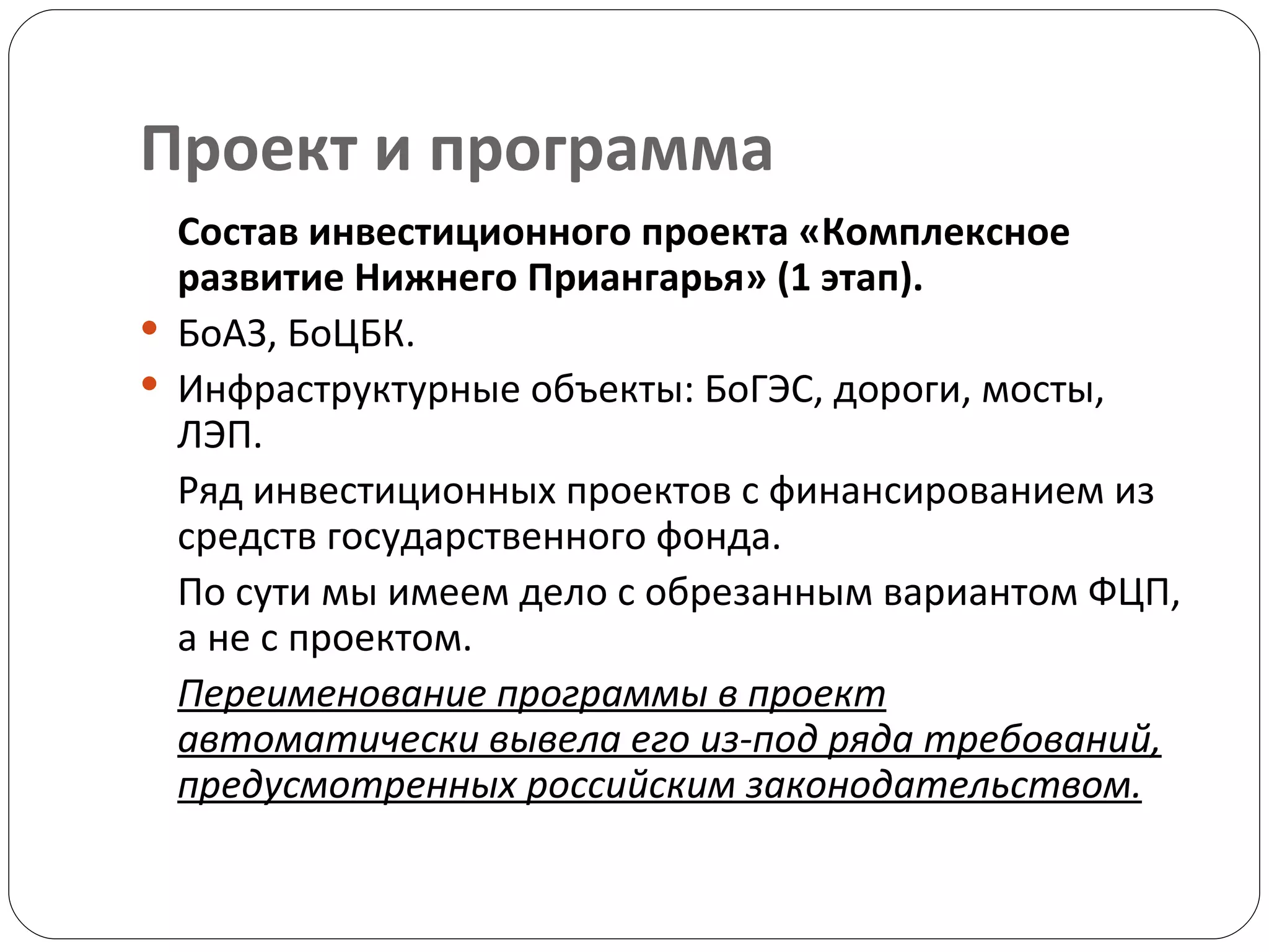 Проект и программа Состав инвестиционного проекта «Комплексное развитие Нижнего Приангарья» (1 этап). БоАЗ, БоЦБК.  Инфраструктурные объекты: БоГЭС, дороги, мосты, ЛЭП. Ряд инвестиционных проектов с финансированием из средств государственного фонда.  По сути мы имеем дело с обрезанным вариантом ФЦП, а не с проектом.  Переименование программы в проект автоматически вывела его из-под ряда требований, предусмотренных российским законодательством. 