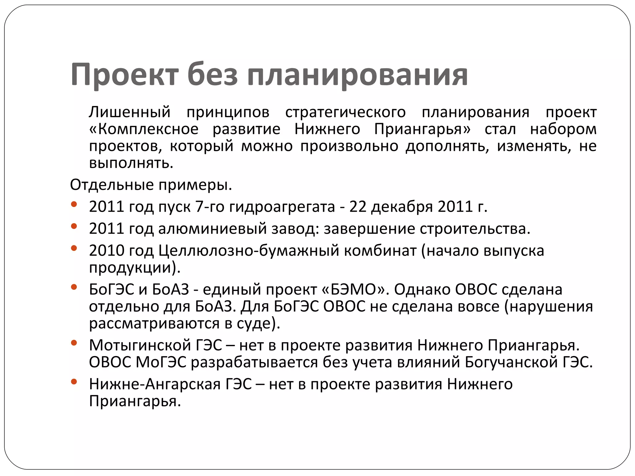 Проект без планирования Лишенный принципов стратегического планирования проект «Комплексное развитие Нижнего Приангарья» стал набором проектов, который можно произвольно дополнять, изменять, не выполнять. Отдельные примеры. 2011 год пуск 7-го гидроагрегата - 22 декабря 2011 г. 2011 год алюминиевый завод: завершение строительства. 2010 год Целлюлозно-бумажный комбинат (начало выпуска продукции). БоГЭС и БоАЗ - единый проект «БЭМО». Однако ОВОС сделана отдельно для БоАЗ. Для БоГЭС ОВОС не сделана вовсе (нарушения рассматриваются в суде).  Мотыгинской ГЭС – нет в проекте развития Нижнего Приангарья. ОВОС МоГЭС разрабатывается без учета влияний Богучанской ГЭС.  Нижне-Ангарская ГЭС – нет в проекте развития Нижнего Приангарья.  
