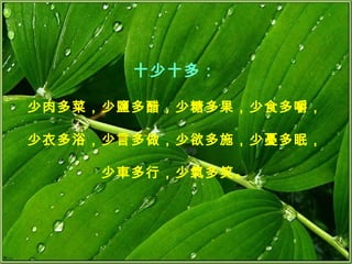 十少十多： 少肉多菜，少鹽多醋，少糖多果，少食多嚼， 少衣多浴，少言多做，少欲多施，少憂多眠， 少車多行，少氣多笑。 