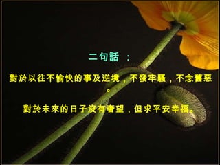 二句話 ： 對於以往不愉快的事及逆境，不發牢騷，不念舊惡。 對於未來的日子沒有奢望，但求平安幸福。 