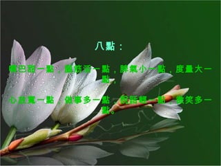 八點： 嘴巴甜一點，腦筋活一點，脾氣小一點，度量大一點， 心放寬一點，做事多一點，說話輕一點，微笑多一點。 