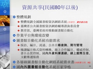 資源共享(民國80年以後)
整體規劃
 整體規劃全國圖書館資訊網路系統 (李德竹、黃世雄主持)
 臺灣省公共圖書館資訊網路輔導諮詢委員會
 教育部、臺灣省政府推動圖書館自動化
作業平台與環境改變
圖書館自動化系統功能需求
 採訪、編目、流通、公共目錄查詢、期刊管理
 機讀編目格式資料轉換、線上合作編目、權威控制、
 書目品質控制、國內外資料庫連線、線上館際互借、
 文獻傳遞服務
各層級圖書館自動化網路系統需求書(胡歐蘭主持、86)
                        11
國內外圖書館自動化系統百家爭鳴
 