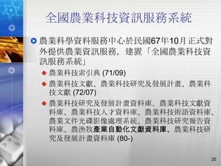 全國農業科技資訊服務系統
農業科學資料服務中心於民國67年10月正式對
外提供農業資訊服務，建置「全國農業科技資
訊服務系統」
 農業科技索引典 (71/09)
 農業科技文獻、農業科技研究及發展計畫、農業科
 技文獻 (72/07)
 農業科技研究及發展計畫資料庫、農業科技文獻資
 料庫、農業科技人才資料庫、農業科技術語資料庫、
 農業文件光碟影像處理系統、農業科技研究報告資
 料庫、農漁牧產業自動化文獻資料庫、農業科技研
 究及發展計畫資料庫 (80-)

                       20
 