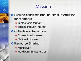 Mission
Provide academic and industrial information
for members
  in electronic format
  access through Internet
Collective subscription
  Consortium License
  National License
Resource Sharing
  Manpower
  Hardware/Software Cost
 