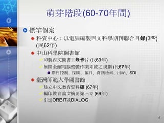萌芽階段(60-70年間)
標竿個案
 科資中心：以電腦編製西文科學期刊聯合目錄(3RD)
 (民62年)
 中山科學院圖書館
  印製西文圖書目錄卡片 (民63年)
  展開全館電腦整體作業系統之規劃 (民67年)
    期刊控制、採購、編目、資訊檢索、出納、SDI
 臺灣師範大學圖書館
  建立中文教育資料檔 (67年)
  編印教育論文摘要第三期 (69年)
  引進ORBIT及DIALOG


                             6
 
