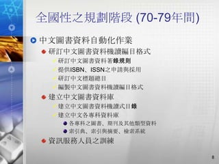全國性之規劃階段 (70-79年間)
中文圖書資料自動化作業
 研訂中文圖書資料機讀編目格式
  研訂中文圖書資料著錄規則
  提供ISBN、ISSN之申請與採用
  研訂中文標題總目
  編製中文圖書資料機讀編目格式
 建立中文圖書資料庫
  建立中文圖書資料機讀式目錄
  建立中文各專科資料庫
    各專科之圖書、期刊及其他類型資料
    索引典、索引與摘要、檢索系統
 資訊服務人員之訓練

                       8
 