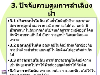 3.  ปัจจัยควบคุมการลำเลียงน้ำ 3.1  ปริมาณน้ำในดิน  เมื่อน้ำในดินมีปริมาณมากพอ อัตราการดูดน้ำของรากจะมีมากตามไปด้วย แต่ถ้ามีปริมาณน้ำในดินมากเกินไปจนเกิดการท่วมขังอยู่ที่โคนต้นพืชมากจนเกินไป อัตราการดูดน้ำก็จะลดน้อยลง เพราะ 3.2  อุณหภูมิในดิน  อุณหภูมิในดินมีส่วนเกี่ยวข้องกับการลำเลียงน้ำด้วยอุณหภูมิในดินต้องไม่สูงหรือต่ำเกินไป  3.3  สารละลายในดิน  การที่สารละลายในดินมีความเข้มข้นสูงมากไปทำให้พืชต้องสูญเสียน้ำให้กับดิน  3.4  อากาศในดิน  เพราะรากต้องการออกซิเจนไปใช้ในกระบวนการเมแทบอลิซึม 