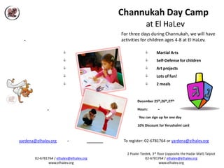 Channukah Day Camp
                                                         at El HaLev
                                           For three days during Channukah, we will have
  -                                        activities for children ages 4-8 at El HaLev.

                                                              Martial Arts
                                                              Self-Defense for children
                                                              Art projects
                                                              Lots of fun!
                                                              2 meals


                                                    December 25th,26th,27th

               -                                    Hours:        -

                                                     You can sign up for one day

                                                    10% Discount for Yerushalmi card



yardena@elhalev.org          -              To register: 02-6781764 or yardena@elhalev.org

                                             2 Poalei Tzedek, 3rd floor (opposite the Hadar Mall) Talpiot
        02-6781764 / elhalev@elhalev.org                 02-6781764 / elhalev@elhalev.org
               www.elhalev.org                                      www.elhalev.org
 