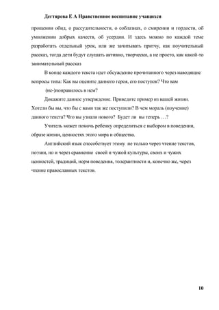 Дегтярева Е А Нравственное воспитание учащихся

прощении обид, о рассудительности, о соблазнах, о смирении и гордости, об
умножении добрых качеств, об усердии. И здесь можно по каждой теме
разработать отдельный урок, или же зачитывать притчу, как поучительный
рассказ, тогда дети будут слушать активно, творчески, а не просто, как какой-то
занимательный рассказ
     В конце каждого текста идет обсуждение прочитанного через наводящие
вопросы типа: Как вы оцените данного героя, его поступок? Что вам
      (не-)понравилось в нем?
     Докажите данное утверждение. Приведите пример из вашей жизни.
Хотели бы вы, что бы с вами так же поступили? В чем мораль (поучение)
данного текста? Что вы узнали нового? Будет ли вы теперь …?
     Учитель может помочь ребенку определиться с выбором в поведении,
образе жизни, ценностях этого мира и общества.
     Английский язык способствует этому не только через чтение текстов,
поэзии, но и через сравнение своей и чужой культуры, своих и чужих
ценностей, традиций, норм поведения, толерантности и, конечно же, через
чтение православных текстов.




                                                                            10
 