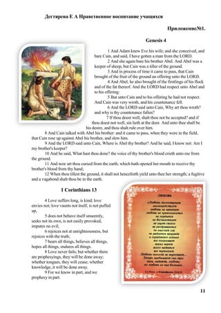 Дегтярева Е А Нравственное воспитание учащихся

                                                                                  Приложение№1.

                                                                     Genesis 4
                                               1 And Adam knew Eve his wife; and she conceived, and
                                      bare Cain, and said, I have gotten a man from the LORD.
                                               2 And she again bare his brother Abel. And Abel was a
                                      keeper of sheep, but Cain was a tiller of the ground.
                                               3 And in process of time it came to pass, that Cain
                                      brought of the fruit of the ground an offering unto the LORD.
                                               4 And Abel, he also brought of the firstlings of his flock
                                      and of the fat thereof. And the LORD had respect unto Abel and
                                      to his offering:
                                               5 But unto Cain and to his offering he had not respect.
                                      And Cain was very wroth, and his countenance fell.
                                               6 And the LORD said unto Cain, Why art thou wroth?
                                      and why is thy countenance fallen?
                                              7 If thou doest well, shalt thou not be accepted? and if
                                    thou doest not well, sin lieth at the door. And unto thee shall be
                                his desire, and thou shalt rule over him.
        8 And Cain talked with Abel his brother: and it came to pass, when they were in the field,
that Cain rose up against Abel his brother, and slew him.
        9 And the LORD said unto Cain, Where is Abel thy brother? And he said, I know not: Am I
my brother's keeper?
        10 And he said, What hast thou done? the voice of thy brother's blood crieth unto me from
the ground.
        11 And now art thou cursed from the earth, which hath opened her mouth to receive thy
brother's blood from thy hand;
        12 When thou tillest the ground, it shall not henceforth yield unto thee her strength; a fugitive
and a vagabond shalt thou be in the earth.

                  1 Corinthians 13
        4 Love suffers long, is kind; love
envies not; love vaunts not itself, is not puffed
up,
        5 does not behave itself unseemly,
seeks not its own, is not easily provoked,
imputes no evil;
        6 rejoices not at unrighteousness, but
rejoices with the truth;
        7 bears all things, believes all things,
hopes all things, endures all things.
        8 Love never fails; but whether there
are prophesyings, they will be done away;
whether tongues, they will cease; whether
knowledge, it will be done away.
        9 For we know in part, and we
prophesy in part.


                                                                                                      11
 