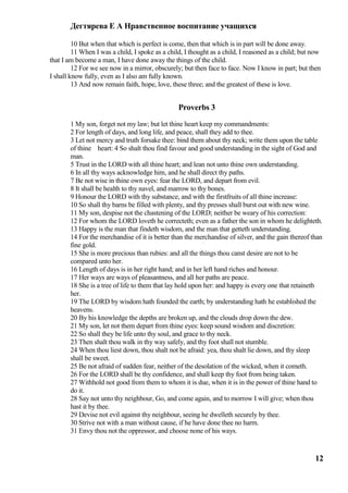 Дегтярева Е А Нравственное воспитание учащихся

         10 But when that which is perfect is come, then that which is in part will be done away.
         11 When I was a child, I spoke as a child, I thought as a child, I reasoned as a child; but now
that I am become a man, I have done away the things of the child.
         12 For we see now in a mirror, obscurely; but then face to face. Now I know in part; but then
I shall know fully, even as I also am fully known.
         13 And now remain faith, hope, love, these three; and the greatest of these is love.


                                                 Proverbs 3
       1 My son, forget not my law; but let thine heart keep my commandments:
       2 For length of days, and long life, and peace, shall they add to thee.
       3 Let not mercy and truth forsake thee: bind them about thy neck; write them upon the table
       of thine heart: 4 So shalt thou find favour and good understanding in the sight of God and
       man.
       5 Trust in the LORD with all thine heart; and lean not unto thine own understanding.
       6 In all thy ways acknowledge him, and he shall direct thy paths.
       7 Be not wise in thine own eyes: fear the LORD, and depart from evil.
       8 It shall be health to thy navel, and marrow to thy bones.
       9 Honour the LORD with thy substance, and with the firstfruits of all thine increase:
       10 So shall thy barns be filled with plenty, and thy presses shall burst out with new wine.
       11 My son, despise not the chastening of the LORD; neither be weary of his correction:
       12 For whom the LORD loveth he correcteth; even as a father the son in whom he delighteth.
       13 Happy is the man that findeth wisdom, and the man that getteth understanding.
       14 For the merchandise of it is better than the merchandise of silver, and the gain thereof than
       fine gold.
       15 She is more precious than rubies: and all the things thou canst desire are not to be
       compared unto her.
       16 Length of days is in her right hand; and in her left hand riches and honour.
       17 Her ways are ways of pleasantness, and all her paths are peace.
       18 She is a tree of life to them that lay hold upon her: and happy is every one that retaineth
       her.
       19 The LORD by wisdom hath founded the earth; by understanding hath he established the
       heavens.
       20 By his knowledge the depths are broken up, and the clouds drop down the dew.
       21 My son, let not them depart from thine eyes: keep sound wisdom and discretion:
       22 So shall they be life unto thy soul, and grace to thy neck.
       23 Then shalt thou walk in thy way safely, and thy foot shall not stumble.
       24 When thou liest down, thou shalt not be afraid: yea, thou shalt lie down, and thy sleep
       shall be sweet.
       25 Be not afraid of sudden fear, neither of the desolation of the wicked, when it cometh.
       26 For the LORD shall be thy confidence, and shall keep thy foot from being taken.
       27 Withhold not good from them to whom it is due, when it is in the power of thine hand to
       do it.
       28 Say not unto thy neighbour, Go, and come again, and to morrow I will give; when thou
       hast it by thee.
       29 Devise not evil against thy neighbour, seeing he dwelleth securely by thee.
       30 Strive not with a man without cause, if he have done thee no harm.
       31 Envy thou not the oppressor, and choose none of his ways.


                                                                                                     12
 