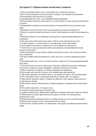 Дегтярева Е А Нравственное воспитание учащихся

1 Дети, послушайте меня, отца, и поступайте так, чтобы вам спастись,
2 ибо Господь возвысил отца над детьми и утвердил суд матери над сыновьями.
3 Почитающий отца очистится от грехов,
4 и уважающий мать свою - как приобретающий сокровища.
5 Почитающий отца будет иметь радость от детей своих и в день молитвы своей будет
услышан.
6 Уважающий отца будет долгоденствовать, и послушный Господу успокоит мать
свою.
7 Боящийся Господа почтит отца и, как владыкам, послужит родившим его.
8 Делом и словом почитай отца твоего и мать, чтобы пришло на тебя благословение от
них,
9 ибо благословение отца утверждает домы детей, а клятва матери разрушает до
основания.
10 Не ищи славы в бесчестии отца твоего, ибо не слава тебе бесчестие отца.
11 Слава человека - от чести отца его, и позор детям - мать в бесславии.
12 Сын! прими отца твоего в старости его и не огорчай его в жизни его.
13 Хотя бы он и оскудел разумом, имей снисхождение и не пренебрегай им при
полноте силы твоей,
14 ибо милосердие к отцу не будет забыто; несмотря на грехи твои, благосостояние
твое умножится.
15 В день скорби твоей воспомянется о тебе: как лед от теплоты, разрешатся грехи
твои.
16 Оставляющий отца - то же, что богохульник, и проклят от Господа раздражающий
мать свою.
17 Сын мой! веди дела твои с кротостью, и будешь любим богоугодным человеком.
18 Сколько ты велик, столько смиряйся, и найдешь благодать у Господа.
19 Много высоких и славных, но тайны открываются смиренным,
20 ибо велико могущество Господа, и Он смиренными прославляется.
21 Чрез меру трудного для тебя не ищи, и, что свыше сил твоих, того не испытывай.
22 Что заповедано тебе, о том размышляй; ибо не нужно тебе, что сокрыто.
23 При многих занятиях твоих, о лишнем не заботься: тебе открыто очень много из
человеческого знания;
24 ибо многих ввели в заблуждение их предположения, и лукавые мечты поколебали
ум их.
25 Кто любит опасность, тот впадет в нее;
26 упорное сердце напоследок потерпит зло:
27 упорное сердце будет обременено скорбями, и грешник приложит грехи ко грехам.
28 Испытания не служат врачевством для гордого, потому что злое растение
укоренилось в нем.
29 Сердце разумного обдумает притчу, и внимательное ухо есть желание мудрого.
30 Вода угасит пламень огня, и милостыня очистит грехи.
31 Кто воздает за благодеяния, тот помышляет о будущем и во время падения найдет
опору.




                                                                               13
 
