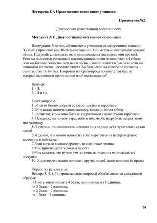 Дегтярева Е А Нравственное воспитание учащихся

                                                           Приложение№2.

                     Диагностика нравственной воспитанности

     Методика №1: Диагностика нравственной самооценки

      Инструкция: Учитель обращается к ученикам со следующими словами:
"Сейчас я прочитаю вам 10-ть высказываний. Внимательно послушайте каждое
из них. Подумайте, насколько вы с ними согласны (насколько они про вас).
Если вы полностью согласны с высказыванием, оцените ваш ответ в 4-е бала;
если вы больше согласны, чем не согласны – оцените ответ в 3-и бала; если вы
немножко согласны – оцените ответ в 2-а бала; если вы совсем не согласны –
оцените ответ в 1-н бал. Напротив номера вопроса поставьте тот бал, на
который вы оценили прочитанное мной высказывание".

     Пример:
     1. - 3;
     2. - 4 и т.д.

      Текст вопросов:
      1. Я часто бываю добрым со сверстниками и взрослыми
      2. Мне важно помочь однокласснику, когда он попал в беду
      3. Я считаю, что можно быть не сдержанным с некоторыми взрослыми
      4. Наверное, нет ничего страшного в том, чтобы нагрубить неприятному
мне человеку
      5.Я считаю, что вежливость помогает мне хорошо себя чувствовать среди
людей
      6.Я думаю, что можно позволить себе выругаться на несправедливое
замечание в мой адрес
      7.Если кого-то в классе дразнят, то я его тоже дразню
      8.Мне приятно делать людям радость
      9.Мне кажется, что нужно уметь прощать людям их отрицательные
поступки
      10. Я думаю, что важно понимать других людей, даже если они не правы

      Обработка результатов:
      Номера 3, 4, 6, 7 (отрицательные вопросы) обрабатываются следующим
образом:
      · Ответу, оцененному в 4 балла, приписывается 1 единица,
      · в 3 балла – 2 единицы,
      · в 2 балла – 3 единицы,
      · в 1 балл – 4 единицы.


                                                                           14
 