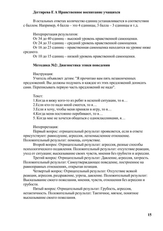 Дегтярева Е А Нравственное воспитание учащихся

      В остальных ответах количество единиц устанавливается в соответствии
с баллом. Например, 4 балла – это 4 единицы, 3 балла – 3 единицы и т.д.

     Интерпретация результатов:
     От 34 до 40 единиц – высокий уровень нравственной самооценки.
     От 24 до 33 единиц – средний уровень нравственной самооценки.
     От 16 до 23 единиц – нравственная самооценка находится на уровне ниже
среднего.
     От 10 до 15 единиц – низкий уровень нравственной самооценки.

     Методика №2: Диагностика этики поведения

      Инструкция:
      Учитель объявляет детям: "Я прочитаю вам пять незаконченных
предложений. Вы должны подумать и каждое из этих предложений дописать
сами. Переписывать первую часть предложений не надо".

     Текст:
     1.Когда я вижу кого-то из ребят в нелепой ситуации, то я…
     2.Если кто-то надо мной смеется, то я…
     3.Если я хочу, чтобы меня приняли в игру, то я…
     4.Когда меня постоянно перебивают, то я…
     5. Когда мне не хочется общаться с одноклассниками, я…

      Интерпретация:
      Первый вопрос: отрицательный результат проявляется, если в ответе
присутствуют: равнодушие, агрессия, легкомысленное отношение.
Положительный результат: помощь, сочувствие.
      Второй вопрос: Отрицательный результат: агрессия, разные способы
психологического подавления. Положительный результат: отсутствие реакции,
уход от ситуации; высказывание своих чувств, мнения без грубости и агрессии.
      Третий вопрос: Отрицательный результат: Давление, агрессия, хитрость.
Положительный результат: Самоутверждающее поведение, построенное на
равноправных отношениях, открытая позиция.
      Четвертый вопрос: Отрицательный результат: Отсутствие всякой
реакции, агрессия, раздражение, угроза, давление. Положительный результат:
Высказывание своего пожелания, мнения, чувств, отношения без агрессии и
грубости.
      Пятый вопрос: Отрицательный результат: Грубость, агрессия,
нетактичность. Положительный результат: Тактичное, мягкое, понятное
высказывание своего пожелания.



                                                                          15
 
