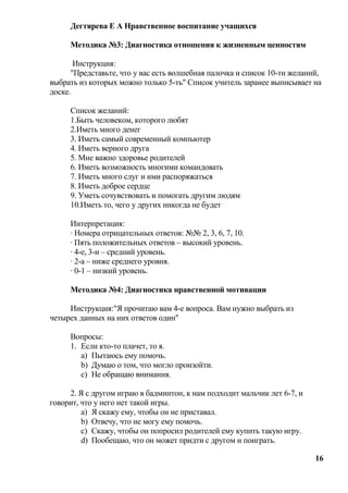 Дегтярева Е А Нравственное воспитание учащихся

     Методика №3: Диагностика отношения к жизненным ценностям

       Инструкция:
      "Представьте, что у вас есть волшебная палочка и список 10-ти желаний,
выбрать из которых можно только 5-ть" Список учитель заранее выписывает на
доске.

     Список желаний:
     1.Быть человеком, которого любят
     2.Иметь много денег
     3. Иметь самый современный компьютер
     4. Иметь верного друга
     5. Мне важно здоровье родителей
     6. Иметь возможность многими командовать
     7. Иметь много слуг и ими распоряжаться
     8. Иметь доброе сердце
     9. Уметь сочувствовать и помогать другим людям
     10.Иметь то, чего у других никогда не будет

     Интерпретация:
     · Номера отрицательных ответов: №№ 2, 3, 6, 7, 10.
     · Пять положительных ответов – высокий уровень.
     · 4-е, 3-и – средний уровень.
     · 2-а – ниже среднего уровня.
     · 0-1 – низкий уровень.

     Методика №4: Диагностика нравственной мотивации

     Инструкция:"Я прочитаю вам 4-е вопроса. Вам нужно выбрать из
четырех данных на них ответов один"

     Вопросы:
     1. Если кто-то плачет, то я.
        a) Пытаюсь ему помочь.
        b) Думаю о том, что могло произойти.
        c) Не обращаю внимания.

     2. Я с другом играю в бадминтон, к нам подходит мальчик лет 6-7, и
говорит, что у него нет такой игры.
         a) Я скажу ему, чтобы он не приставал.
         b) Отвечу, что не могу ему помочь.
         c) Скажу, чтобы он попросил родителей ему купить такую игру.
         d) Пообещаю, что он может придти с другом и поиграть.

                                                                          16
 