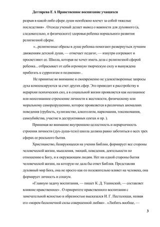 Дегтярева Е А Нравственное воспитание учащихся

разрыв в какой-либо сфере души неизбежно влечет за собой тяжелые
последствия» . Отсюда ученый делает вывод о важности для духовного (а,
следовательно, и физического) здоровья ребенка нормального развития
религиозной сферы.
      «...религиозные образы в душе ребенка помогают развернуться лучшим
движениям детской души, — отмечает педагог, — изнутри согревают и
просветляют ее. Школа, которая не хочет иметь дела с религиозной сферой
ребенка... отбрасывает от себя огромную творческую силу и вынуждена
прибегать к суррогатам и подменам» .
      Не принятые во внимание и своевременно не удовлетворенные запросы
духа компенсируются за счет других сфер. Это приводит к расстройству в
иерархии психических сил, а в социальной жизни проявляется как осознанное
или неосознанное стремление личности к жестокости, физическому или
моральному саморазрушению, которое проявляется в различных аномалиях
поведения (грубость, хулиганство, алкоголизм, наркомания, токсикомания,
самоубийства, участие в деструктивных сектах и пр. ).
     Принимая во внимание внутреннюю целостность и иерархичность
строения личности (дух-душа-тело) школа должна равно заботиться о всех трех
сферах ее реального бытия.
     Христианство, базирующееся на учении Библии, формирует все стороны
человеческой жизни, мышления, эмоций, поведения, деятельности по
отношению к Богу, и к окружающим людям. Нет ни одной стороны бытия
человеческой жизни, на которую не дала бы ответ Библия. Представляя
духовный мир Бога, она не просто как-то положительно влияет на человека, она
формирует личность и социум.
     «Главную задачу воспитания, — пишет К. Д. Ушинский, — составляет
влияние нравственное» . О приоритете нравственного воспитания с
замечательной ясностью и образностью высказался И. Г. Песталоцци, назвав
его «морем бесконечной силы совершенной любви» . «Любить вообще, —

                                                                            3
 