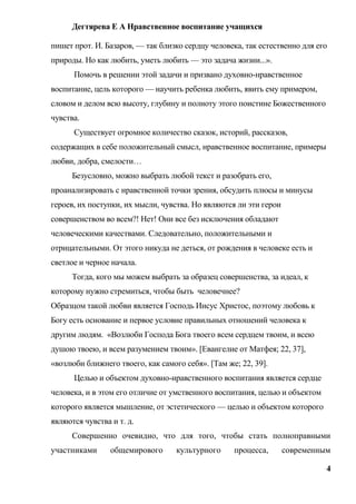 Дегтярева Е А Нравственное воспитание учащихся

пишет прот. И. Базаров, — так близко сердцу человека, так естественно для его
природы. Но как любить, уметь любить — это задача жизни...».
      Помочь в решении этой задачи и призвано духовно-нравственное
воспитание, цель которого — научить ребенка любить, явить ему примером,
словом и делом всю высоту, глубину и полноту этого поистине Божественного
чувства.
      Существует огромное количество сказок, историй, рассказов,
содержащих в себе положительный смысл, нравственное воспитание, примеры
любви, добра, смелости…
      Безусловно, можно выбрать любой текст и разобрать его,
проанализировать с нравственной точки зрения, обсудить плюсы и минусы
героев, их поступки, их мысли, чувства. Но являются ли эти герои
совершенством во всем?! Нет! Они все без исключения обладают
человеческими качествами. Следовательно, положительными и
отрицательными. От этого никуда не деться, от рождения в человеке есть и
светлое и черное начала.
      Тогда, кого мы можем выбрать за образец совершенства, за идеал, к
которому нужно стремиться, чтобы быть человечнее?
Образцом такой любви является Господь Иисус Христос, поэтому любовь к
Богу есть основание и первое условие правильных отношений человека к
другим людям. «Возлюби Господа Бога твоего всем сердцем твоим, и всею
душою твоею, и всем разумением твоим». [Евангелие от Матфея; 22, 37],
«возлюби ближнего твоего, как самого себя». [Там же; 22, 39].
      Целью и объектом духовно-нравственного воспитания является сердце
человека, и в этом его отличие от умственного воспитания, целью и объектом
которого является мышление, от эстетического — целью и объектом которого
являются чувства и т. д.
      Совершенно очевидно, что для того, чтобы стать полноправными
участниками      общемирового      культурного     процесса,       современным

                                                                             4
 