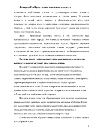 Дегтярева Е А Нравственное воспитание учащихся

школьникам необходимо усвоить те духовно-нравственные ценности,
которые были накоплены человечеством в течение веков. Отдельная
личность и целый      народ, вступая в общечеловеческое культурное
пространство, должны владеть различными средствами межнационального
общения. С этой точки зрения огромную роль играет знание как минимум
одного иностранного языка.
     Язык – хранилище культуры этноса, в нем запечатлен весь
познавательный опыт народа, его морально-этические, социокультурные,
художественно-эстетические, воспитательные идеалы. Процесс обучения
современных школьников иностранным языкам содержит уникальный
педагогический потенциал духовно-нравственного, идейно-политического,
эстетического, трудового воспитания подрастающего поколения.
     Поэтому можно только положительно рассматривать воспитание
духовности именно на уроках иностранного языка.
     В ходе изучения иностранных языков затрагиваются и обсуждаются
проблемы, позволяющие формировать навыки критического мышления,
позволяющие соотнести свои взгляды с нормами общественной морали.
Именно на уроке иностранного языка учитель имеет возможность формировать
мировоззрение ученика, его нравственный облик, так как предмет
«Иностранный язык», кроме области конкретных лингвистических и экстра
лингвистических компетенций, затрагивает вопросы отношения и поведения
ребенка в той или иной жизненной ситуации.
     Все чаще и чаще среди тем, обсуждаемых в ходе изучения иностранных
языков, особенно в старшем звене, звучат многие насущные проблемы. Среди
них выделяются такие, как проблемы толерантности, проблемы современной
семьи, проблемы благотворительности, проблемы материализма и
национальной культуры, проблемы нищеты и борьбы с ней.
     Коммуникативное обучение предполагает достаточно высокий уровень
используемых задач.

                                                                           5
 