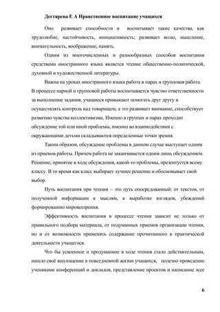 Дегтярева Е А Нравственное воспитание учащихся

     Оно    развивает способности и      воспитывает такие качества, как
трудолюбие, настойчивость, инициативность; развивает волю, мышление,
внимательность, воображение, память.
     Одним из многочисленных и разнообразных способов воспитания
средствами иностранного языка является чтение общественно-политической,
духовной и художественной литературы.
     Важна на уроках иностранного языка работа в парах и групповая работа.
В процессе парной и групповой работы воспитывается чувство ответственности
за выполнение задания, учащиеся привыкают помогать друг другу и
осуществлять контроль над товарищем, а это развивает внимание, способствует
развитию чувства коллективизма. Именно в группах и парах проходит
обсуждение той или иной проблемы, именно во взаимодействии с
окружающими детьми складываются определенные точки зрения.
     Таким образом, обсуждение проблемы в данном случае выступает одним
из приемов работы. Причем работа не заканчивается одним лишь обсуждением.
Решение, принятое в ходе обсуждения, какой-то проблемы, презентуется всему
классу. В то время как класс выбирает лучшее решение и обосновывает свой
выбор.
     Путь воспитания при чтении – это путь опосредованный: от текстов, от
полученной информации к мыслям, к выработке взглядов, убеждений
формированию мировоззрения.
     Эффективность воспитания в процессе чтения зависит не только от
правильного подбора материала, от подуманных приемов организации чтения,
но и от возможности применять содержание прочитанного в практической
деятельности учащегося.
     Что бы усвоенное и продуманное в ходе чтения стало действительным,
нашло своѐ воплощение в повседневной жизни учащихся, полезно проведение
учениками конференций и докладов, представление проектов и написание эссе


                                                                             6
 