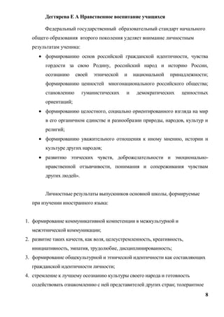 Дегтярева Е А Нравственное воспитание учащихся

        Федеральный государственный образовательный стандарт начального
   общего образования второго поколения уделяет внимание личностным
   результатам ученика:
         формированию основ российской гражданской идентичности, чувства
         гордости за свою Родину, российский народ и историю России,
         осознанию     своей   этнической   и   национальной    принадлежности;
         формированию ценностей многонационального российского общества;
         становлению      гуманистических   и    демократических     ценностных
         ориентаций;
         формированию целостного, социально ориентированного взгляда на мир
         в его органичном единстве и разнообразии природы, народов, культур и
         религий;
         формированию уважительного отношения к иному мнению, истории и
         культуре других народов;
         развитию этических чувств, доброжелательности и эмоционально-
         нравственной отзывчивости, понимания и сопереживания чувствам
         других людей».


        Личностные результаты выпускников основной школы, формируемые
   при изучении иностранного языка:


1. формирование коммуникативной компетенции в межкультурной и
   межэтнической коммуникации;
2. развитие таких качеств, как воля, целеустремленность, креативность,
   инициативность, эмпатия, трудолюбие, дисциплинированность;
3. формирование общекультурной и этнической идентичности как составляющих
   гражданской идентичности личности;
4. стремление к лучшему осознанию культуры своего народа и готовность
   содействовать ознакомлению с ней представителей других стран; толерантное
                                                                               8
 
