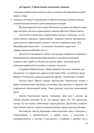 Дегтярева Е А Нравственное воспитание учащихся

  отношение к проявлениям иной культуры; осознание себя гражданином своей
  страны и мира;
5. готовность отстаивать национальные и общечеловеческие (гуманистические,
  демократические) ценности, свою гражданскую позицию.
        Все вышеперечисленное можно объединить на уроках английского языка
  через изучение текстов на православную тематику (Ветхий и Новый заветы).
        Это логично и приемлемо в православных школах и гимназиях, где сам
  статус учебного заведения «православная» подвигает учителя иностранного
  языка включать православную лексику и тексты в содержание урока. Для
  общеобразовательных школ – это введение элективного курса типа
  «Православный английский» или т.п.
        Для учителя иностранного языка в этом ракурсе открываются огромные и
  беспроигрышные перспективы нравственного и духовного воспитания
  учащихся через перевод и обсуждение текстов, притч, заповедей, анализ
  поведения современной молодежи и ученика в частности.
        Содержание Библии велико. Можно привести несколько примеров для
  обсуждения: это первый грех прародителей Адама и Евы, это убийство Авеля
  Каином, 10 заповедей, заповеди блаженства, притчи, наставления Соломона.
        Господь Иисус Христос нередко проповедовал Евангельское учение в
  форме иносказательных рассказов, для которых брал рассказы из природы или
  современной общественной жизни. Такие рассказы получили наименование
  притч.
        Многие Евангельские притчи, слышанные нами еще в детстве, мы
  хорошо помним, несмотря на то, что прошло много лет. Это происходит
  потому, что они являют собой живые и яркие рассказы. Достаточно упомянуть
  одно название притчи, и сразу в сознании возникает яркий евангельский образ.
        Как известно, притчи затрагивают самые различные темы: о благодати, о
  бодрствовании, о внимательности, о добрых делах, о милостыне и
  сострадательности, о молитве, о постоянстве, о покаянии, о причине зла, о

                                                                                 9
 