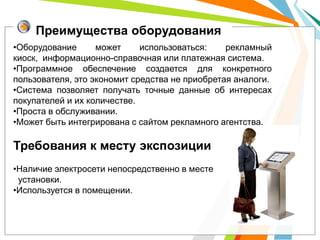 Преимущества оборудования
•Оборудование      может     использоваться:    рекламный
киоск, информационно-справочная или платежная система.
•Программное обеспечение создается для конкретного
пользователя, это экономит средства не приобретая аналоги.
•Система позволяет получать точные данные об интересах
покупателей и их количестве.
•Проста в обслуживании.
•Может быть интегрирована с сайтом рекламного агентства.

Требования к месту экспозиции
•Наличие электросети непосредственно в месте
 установки.
•Используется в помещении.
 