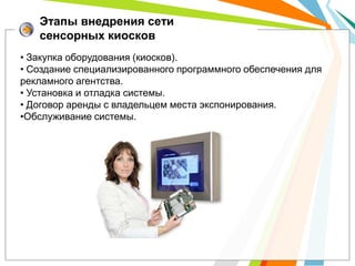 Этапы внедрения сети
   сенсорных киосков
• Закупка оборудования (киосков).
• Создание специализированного программного обеспечения для
рекламного агентства.
• Установка и отладка системы.
• Договор аренды с владельцем места экспонирования.
•Обслуживание системы.
 