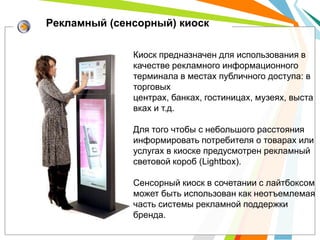 Рекламный (сенсорный) киоск

              Киоск предназначен для использования в
              качестве рекламного информационного
              терминала в местах публичного доступа: в
              торговых
              центрах, банках, гостиницах, музеях, выста
              вках и т.д.

              Для того чтобы с небольшого расстояния
              информировать потребителя о товарах или
              услугах в киоске предусмотрен рекламный
              световой короб (Lightbox).

              Сенсорный киоск в сочетании с лайтбоксом
              может быть использован как неотъемлемая
              часть системы рекламной поддержки
              бренда.
 