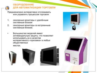 ОБОРУДОВАНИЕ
     ДЛЯ АВТОМАТИЗАЦИИ ТОРГОВЛИ
Предназначено интерактивно отслеживать
    или управлять процессом торговли:

1.   сенсорные мониторы с удалѐнным
     системным блоком
2.   сенсорные мониторы со встроенным
     системным блоком.

•    Большинство моделей имеет
     антивандальную защиту, что позволяет
     использовать их в качестве
     интерактивного «прилавка» в любых
     общественных
     местах.
 