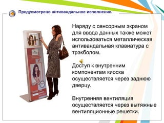 Предусмотрено антивандальное исполнение.


                      Наряду с сенсорным экраном
                      для ввода данных также может
                      использоваться металлическая
                      антивандальная клавиатура с
                      трэкболом.

                      Доступ к внутренним
                      компонентам киоска
                      осуществляется через заднюю
                      дверцу.

                      Внутренняя вентиляция
                      осуществляется через вытяжные
                      вентиляционные решетки.
 