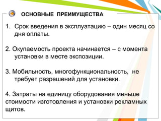 ОСНОВНЫЕ ПРЕИМУЩЕСТВА

1. Срок введения в эксплуатацию – один месяц со
   дня оплаты.

2. Окупаемость проекта начинается – с момента
   установки в месте экспозиции.

3. Мобильность, многофункциональность, не
   требует разрешений для установки.

4. Затраты на единицу оборудования меньше
стоимости изготовления и установки рекламных
щитов.
 