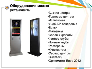 Оборудование можно
установить:
                 •Бизнес центры
                 •Торговые центры
                 •Исполкомы
                 •Учебные заведения
                 •Банки
                 •Магазины
                 •Салоны красоты
                 •Фитнес клубы
                 •Ночные клубы
                 •Рестораны
                 •Кинотеатры
                 •Сервис центры
                 •Выставки
                 •Оргкомитет Евро 2012
 