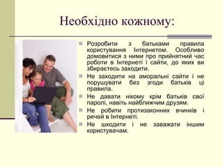 Необхідно кожному : Розробити з батьками правила користування Інтернетом. Особливо домовитися з ними про прийнятний час роботи в Інтернеті і сайти, до яких ви збираєтесь заходити. Не заходити на аморальні сайти і не порушувати без згоди батьків ці правила. Не давати нікому крім батьків свої паролі, навіть найближчим друзям. Не робити протизаконних вчинків і речей в Інтернеті. Не шкодити і не заважати іншим користувачам.  