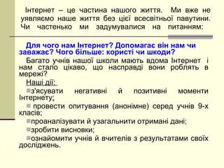 Для чого нам Інтернет? Допомагає він нам чи заважає? Чого більше: користі чи шкоди? Багато учнів нашої школи мають вдома Інтернет  і нам стало цікаво, що насправді вони роблять в мережі? Наші дії:  з'ясувати негативні й позитивні моменти Інтернету ;   провести опитування (анонімне) серед учнів 9 - х класів; проаналізувати й узагальнити отримані дані; зробити висновки; ознайомити учнів й вчителів з результатами своїх досліджень. Інтернет – це частина нашого життя.  Ми вже не уявляємо наше життя без цієї всесвітньої павутини. Чи частенько ми задумувалися на питанням:  