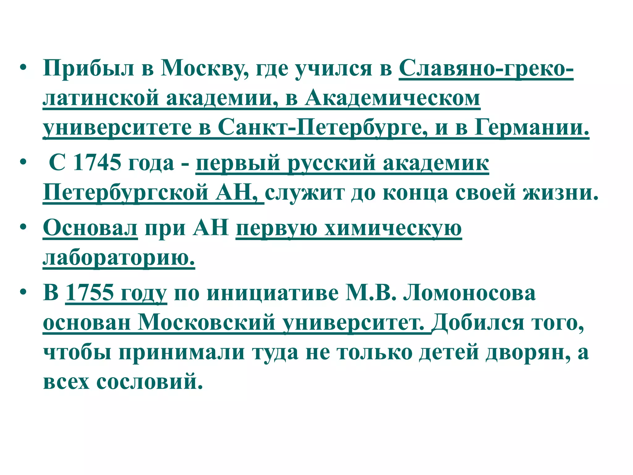 • Прибыл в Москву, где учился в Славяно-греко-
  латинской академии, в Академическом
  университете в Санкт-Петербурге, и в Германии.
• С 1745 года - первый русский академик
  Петербургской АН, служит до конца своей жизни.
• Основал при АН первую химическую
  лабораторию.
• В 1755 году по инициативе М.В. Ломоносова
  основан Московский университет. Добился того,
  чтобы принимали туда не только детей дворян, а
  всех сословий.
 