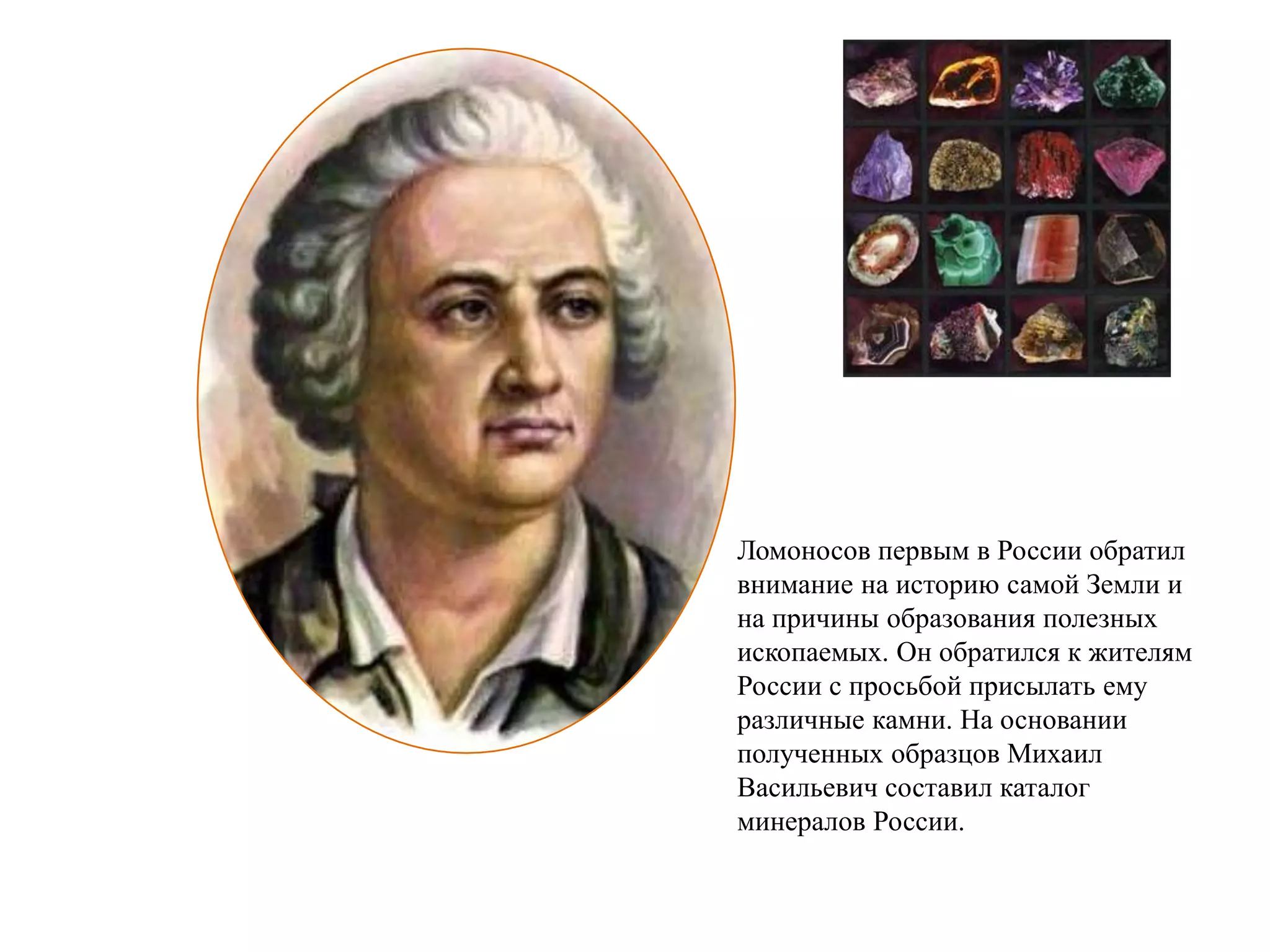 Ломоносов первым в России обратил
внимание на историю самой Земли и
на причины образования полезных
ископаемых. Он обратился к жителям
России с просьбой присылать ему
различные камни. На основании
полученных образцов Михаил
Васильевич составил каталог
минералов России.
 