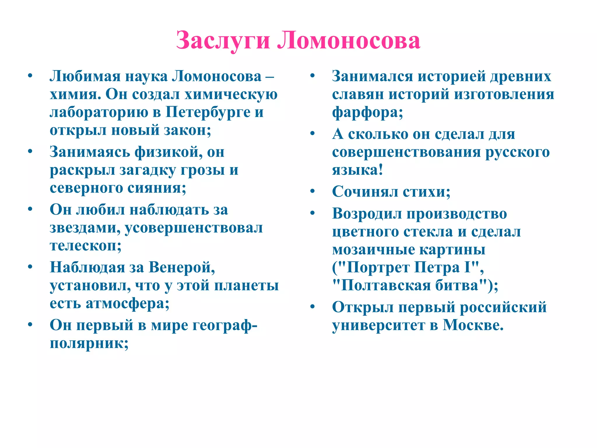 Заслуги Ломоносова
• Любимая наука Ломоносова –      • Занимался историей древних
  химия. Он создал химическую       славян историй изготовления
  лабораторию в Петербурге и        фарфора;
  открыл новый закон;             • А сколько он сделал для
• Занимаясь физикой, он             совершенствования русского
  раскрыл загадку грозы и           языка!
  северного сияния;               • Сочинял стихи;
• Он любил наблюдать за           • Возродил производство
  звездами, усовершенствовал        цветного стекла и сделал
  телескоп;                         мозаичные картины
• Наблюдая за Венерой,              ("Портрет Петра I",
  установил, что у этой планеты     "Полтавская битва");
  есть атмосфера;                 • Открыл первый российский
• Он первый в мире географ-         университет в Москве.
  полярник;
 
