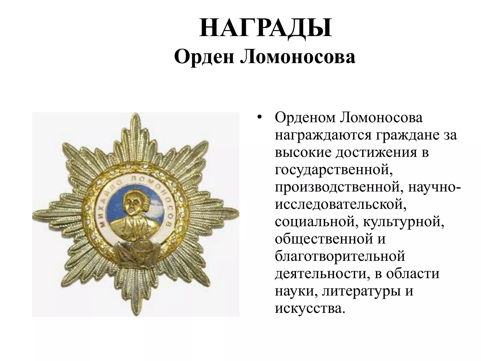 НАГРАДЫ
Орден Ломоносова

       • Орденом Ломоносова
         награждаются граждане за
         высокие достижения в
         государственной,
         производственной, научно-
         исследовательской,
         социальной, культурной,
         общественной и
         благотворительной
         деятельности, в области
         науки, литературы и
         искусства.
 