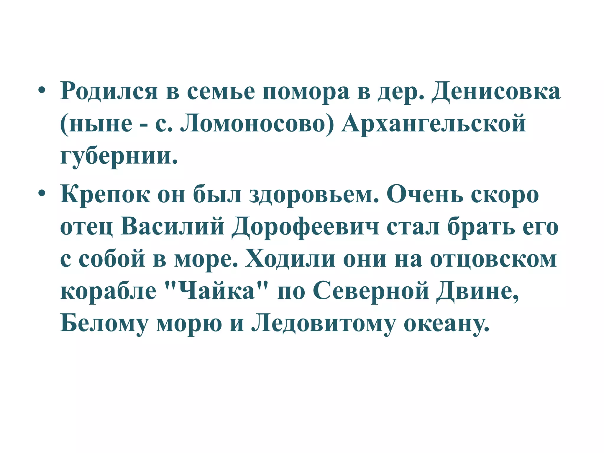• Родился в семье помора в дер. Денисовка
  (ныне - с. Ломоносово) Архангельской
  губернии.
• Крепок он был здоровьем. Очень скоро
  отец Василий Дорофеевич стал брать его
  с собой в море. Ходили они на отцовском
  корабле "Чайка" по Северной Двине,
  Белому морю и Ледовитому океану.
 